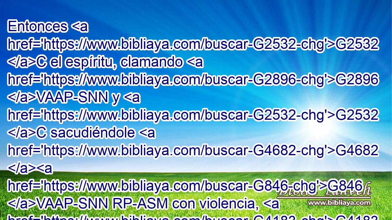 Entonces G2532 C el espíritu, clamando G2896 VAAP-SNN y G2532 C sacudiéndole G4682 G846 VAAP-SNN RP-ASM con violencia, G4183 JNPN salió; G1831 VAAI3S y G2532 C él quedó G1096 VAMI3S como G5616 B muerto, G3498 JNSM de modo G5620 C que muchos G4183 JAPM decían G3004 VPAN : G3754 C Está muerto. G599 VAAI3S 