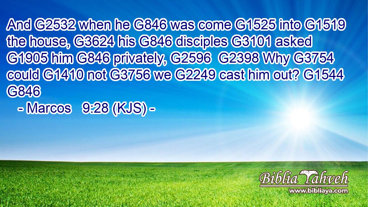 And G2532 when he G846 was come G1525 into G1519 the house, G3624 his G846 disciples G3101 asked G1905 him G846 privately, G2596  G2398 Why G3754 could G1410 not G3756 we G2249 cast him out? G1544 G846