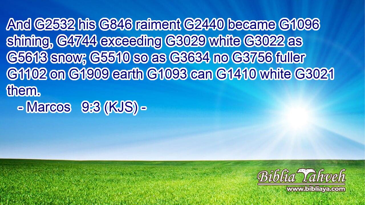 And G2532 his G846 raiment G2440 became G1096 shining, G4744 exceeding G3029 white G3022 as G5613 snow; G5510 so as G3634 no G3756 fuller G1102 on G1909 earth G1093 can G1410 white G3021 them.