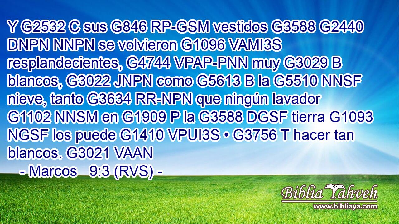Y G2532 C sus G846 RP-GSM vestidos G3588 G2440 DNPN NNPN se volvieron G1096 VAMI3S resplandecientes, G4744 VPAP-PNN muy G3029 B blancos, G3022 JNPN como G5613 B la G5510 NNSF nieve, tanto G3634 RR-NPN que ningún lavador G1102 NNSM en G1909 P la G3588 DGSF tierra G1093 NGSF los puede G1410 VPUI3S • G3756 T hacer tan blancos. G3021 VAAN 