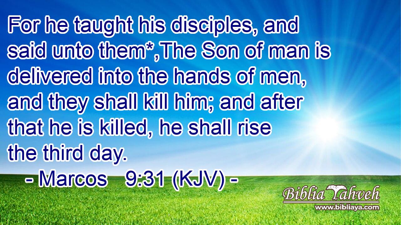 For he taught his disciples, and said unto them*,The Son of man is delivered into the hands of men, and they shall kill him; and after that he is killed, he shall rise the third day.