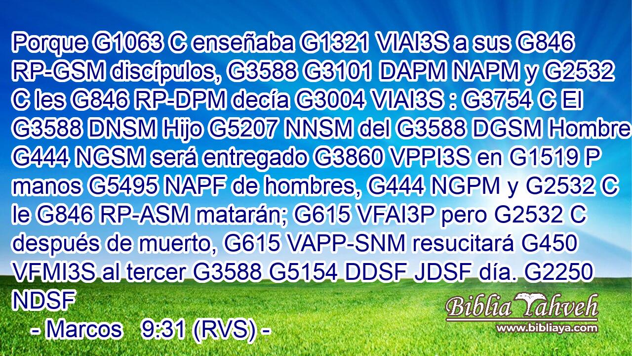 Porque G1063 C enseñaba G1321 VIAI3S a sus G846 RP-GSM discípulos, G3588 G3101 DAPM NAPM y G2532 C les G846 RP-DPM decía G3004 VIAI3S : G3754 C El G3588 DNSM Hijo G5207 NNSM del G3588 DGSM Hombre G444 NGSM será entregado G3860 VPPI3S en G1519 P manos G5495 NAPF de hombres, G444 NGPM y G2532 C le G846 RP-ASM matarán; G615 VFAI3P pero G2532 C después de muerto, G615 VAPP-SNM resucitará G450 VFMI3S al tercer G3588 G5154 DDSF JDSF día. G2250 NDSF 