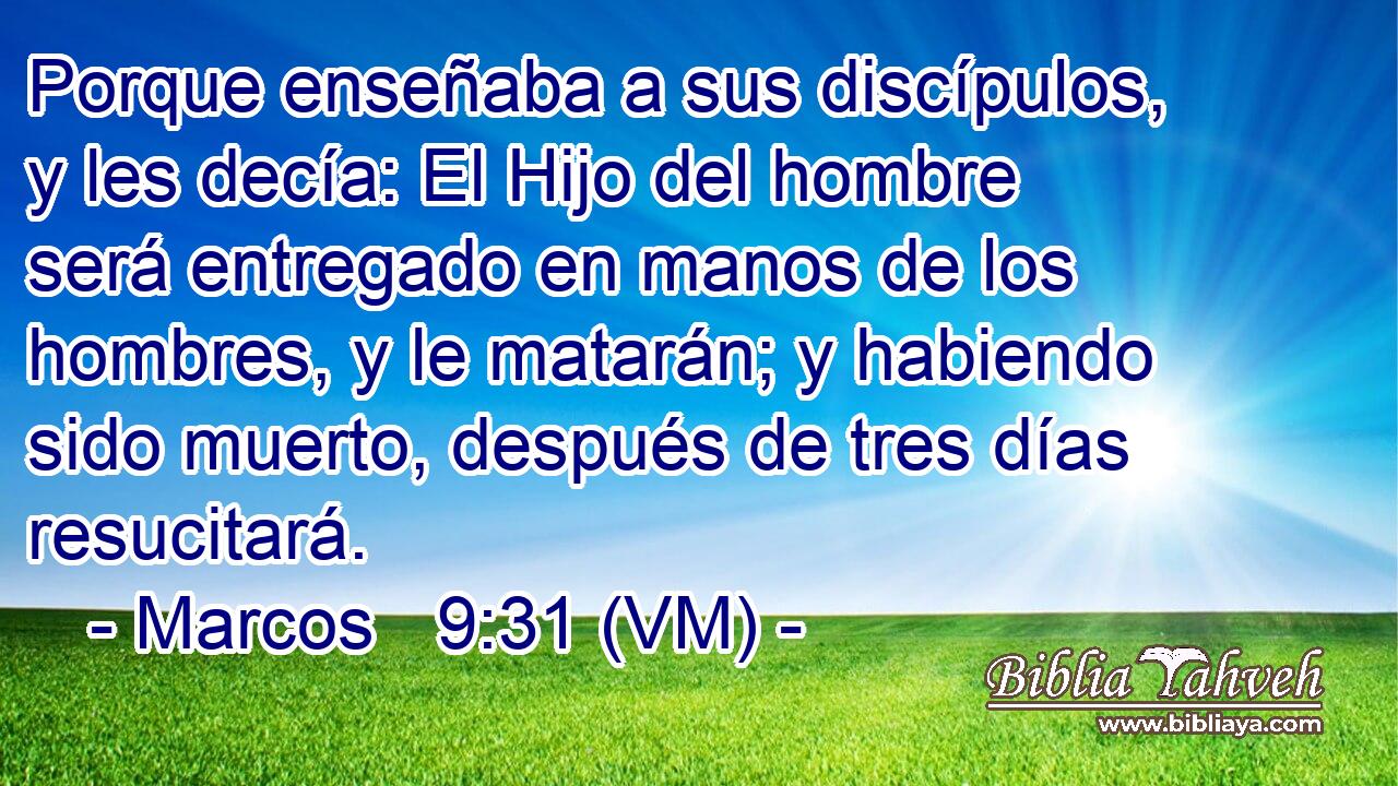  Porque enseñaba a sus discípulos, y les decía: El Hijo del hombre será entregado en manos de los hombres, y le matarán; y habiendo sido muerto, después de tres días resucitará. 