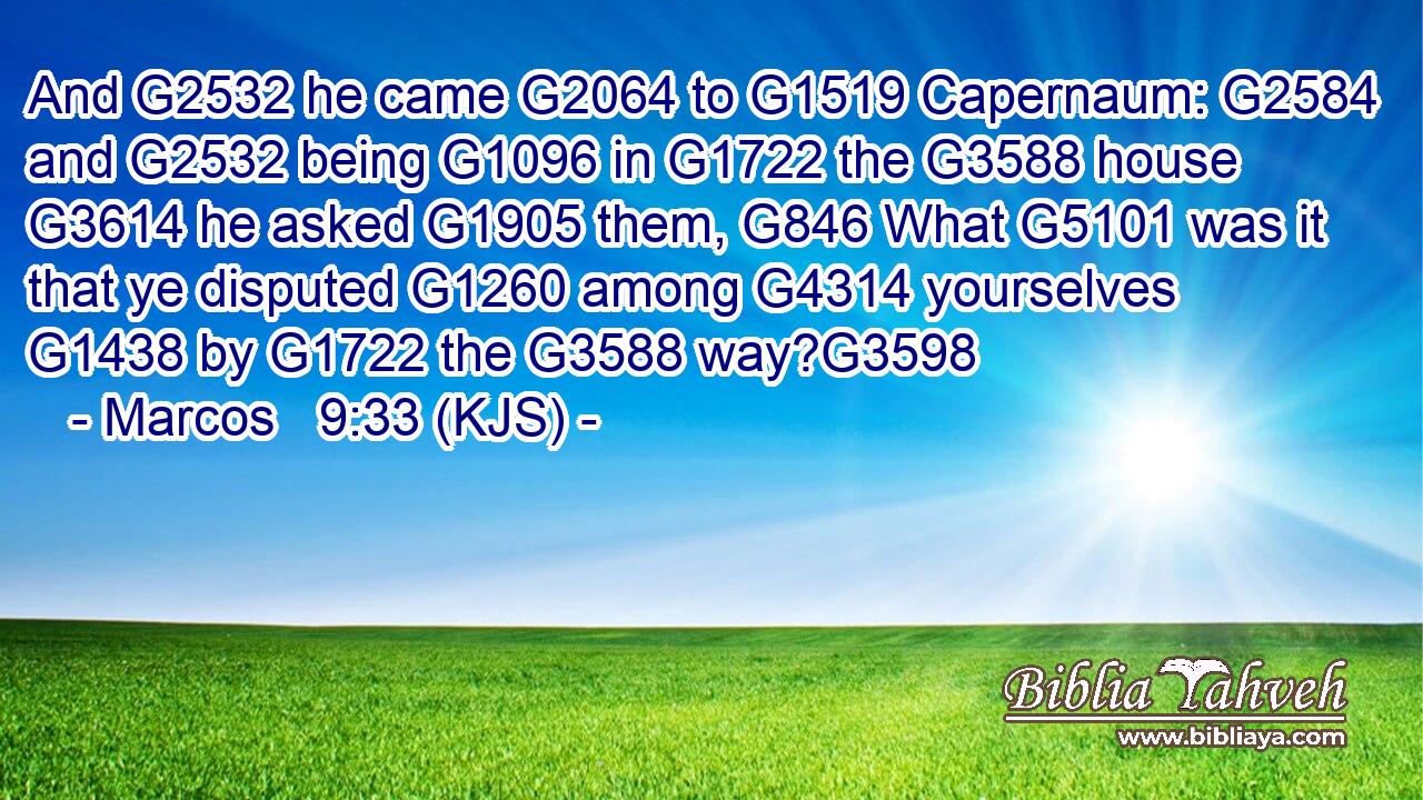 And G2532 he came G2064 to G1519 Capernaum: G2584 and G2532 being G1096 in G1722 the G3588 house G3614 he asked G1905 them, G846 What G5101 was it that ye disputed G1260 among G4314 yourselves G1438 by G1722 the G3588 way?G3598