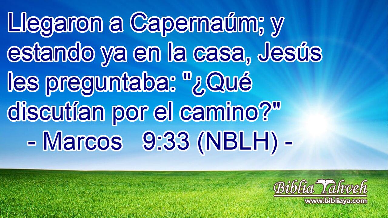  Llegaron a Capernaúm; y estando ya en la casa, Jesús les preguntaba: 