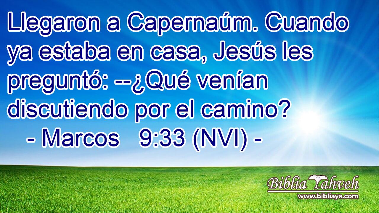  Llegaron a Capernaúm. Cuando ya estaba en casa, Jesús les preguntó: --¿Qué venían discutiendo por el camino? 