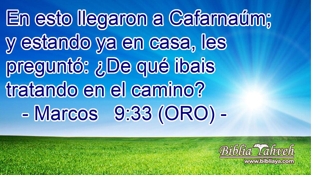  En esto llegaron a Cafarnaúm; y estando ya en casa, les preguntó: ¿De qué ibais tratando en el camino? 