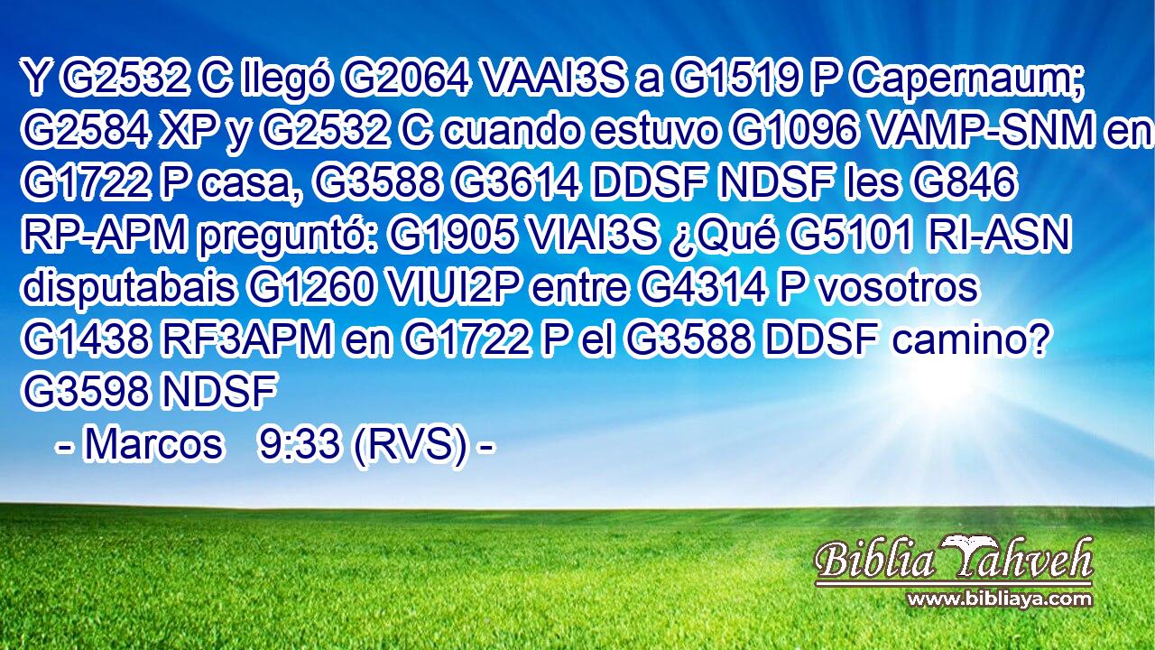 Y G2532 C llegó G2064 VAAI3S a G1519 P Capernaum; G2584 XP y G2532 C cuando estuvo G1096 VAMP-SNM en G1722 P casa, G3588 G3614 DDSF NDSF les G846 RP-APM preguntó: G1905 VIAI3S ¿Qué G5101 RI-ASN disputabais G1260 VIUI2P entre G4314 P vosotros G1438 RF3APM en G1722 P el G3588 DDSF camino? G3598 NDSF 