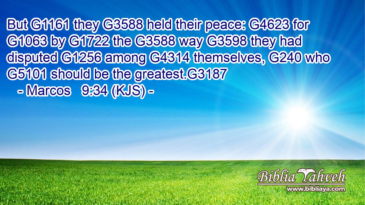 But G1161 they G3588 held their peace: G4623 for G1063 by G1722 the G3588 way G3598 they had disputed G1256 among G4314 themselves, G240 who G5101 should be the greatest.G3187