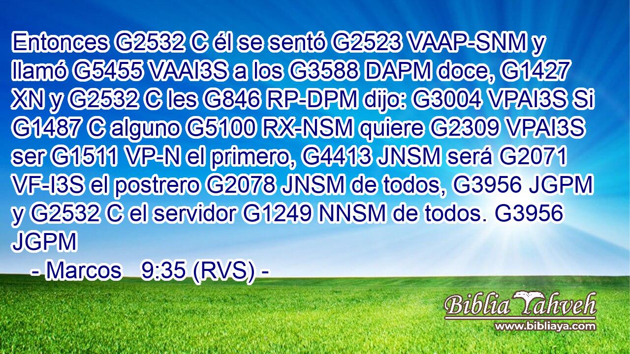 Entonces G2532 C él se sentó G2523 VAAP-SNM y llamó G5455 VAAI3S a los G3588 DAPM doce, G1427 XN y G2532 C les G846 RP-DPM dijo: G3004 VPAI3S Si G1487 C alguno G5100 RX-NSM quiere G2309 VPAI3S ser G1511 VP-N el primero, G4413 JNSM será G2071 VF-I3S el postrero G2078 JNSM de todos, G3956 JGPM y G2532 C el servidor G1249 NNSM de todos. G3956 JGPM 