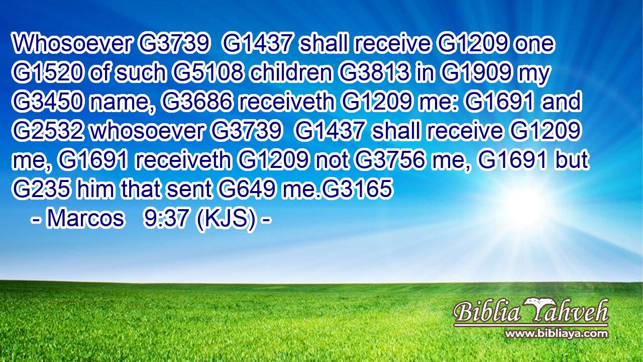 Whosoever G3739  G1437 shall receive G1209 one G1520 of such G5108 children G3813 in G1909 my G3450 name, G3686 receiveth G1209 me: G1691 and G2532 whosoever G3739  G1437 shall receive G1209 me, G1691 receiveth G1209 not G3756 me, G1691 but G235 him that sent G649 me.G3165