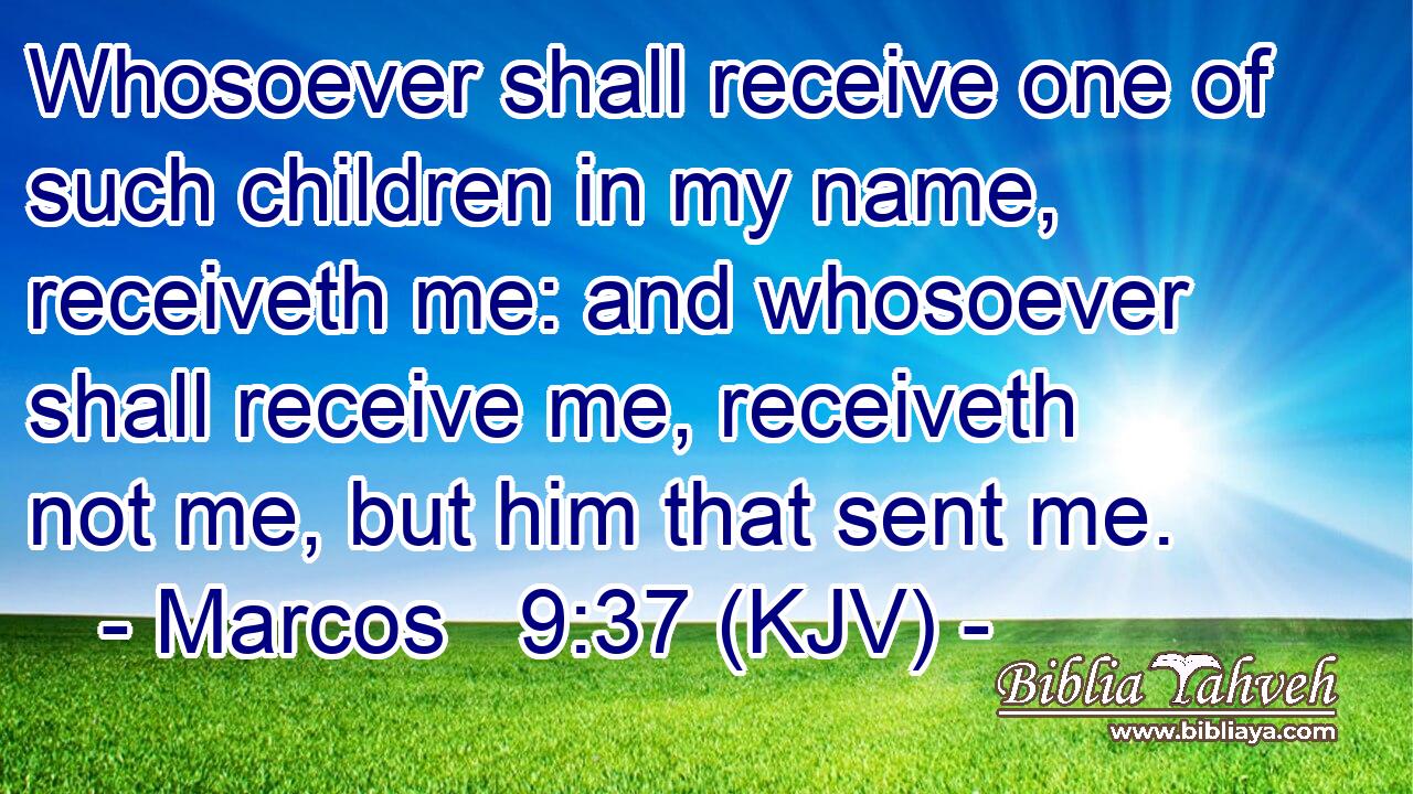 Whosoever shall receive one of such children in my name, receiveth me: and whosoever shall receive me, receiveth not me, but him that sent me.