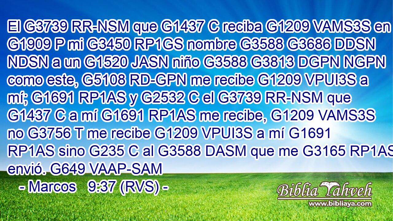El G3739 RR-NSM que G1437 C reciba G1209 VAMS3S en G1909 P mi G3450 RP1GS nombre G3588 G3686 DDSN NDSN a un G1520 JASN niño G3588 G3813 DGPN NGPN como este, G5108 RD-GPN me recibe G1209 VPUI3S a mí; G1691 RP1AS y G2532 C el G3739 RR-NSM que G1437 C a mí G1691 RP1AS me recibe, G1209 VAMS3S no G3756 T me recibe G1209 VPUI3S a mí G1691 RP1AS sino G235 C al G3588 DASM que me G3165 RP1AS envió. G649 VAAP-SAM 