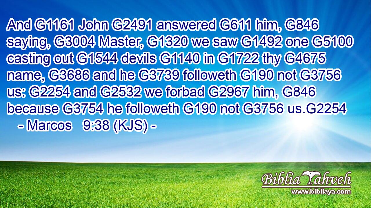 And G1161 John G2491 answered G611 him, G846 saying, G3004 Master, G1320 we saw G1492 one G5100 casting out G1544 devils G1140 in G1722 thy G4675 name, G3686 and he G3739 followeth G190 not G3756 us: G2254 and G2532 we forbad G2967 him, G846 because G3754 he followeth G190 not G3756 us.G2254