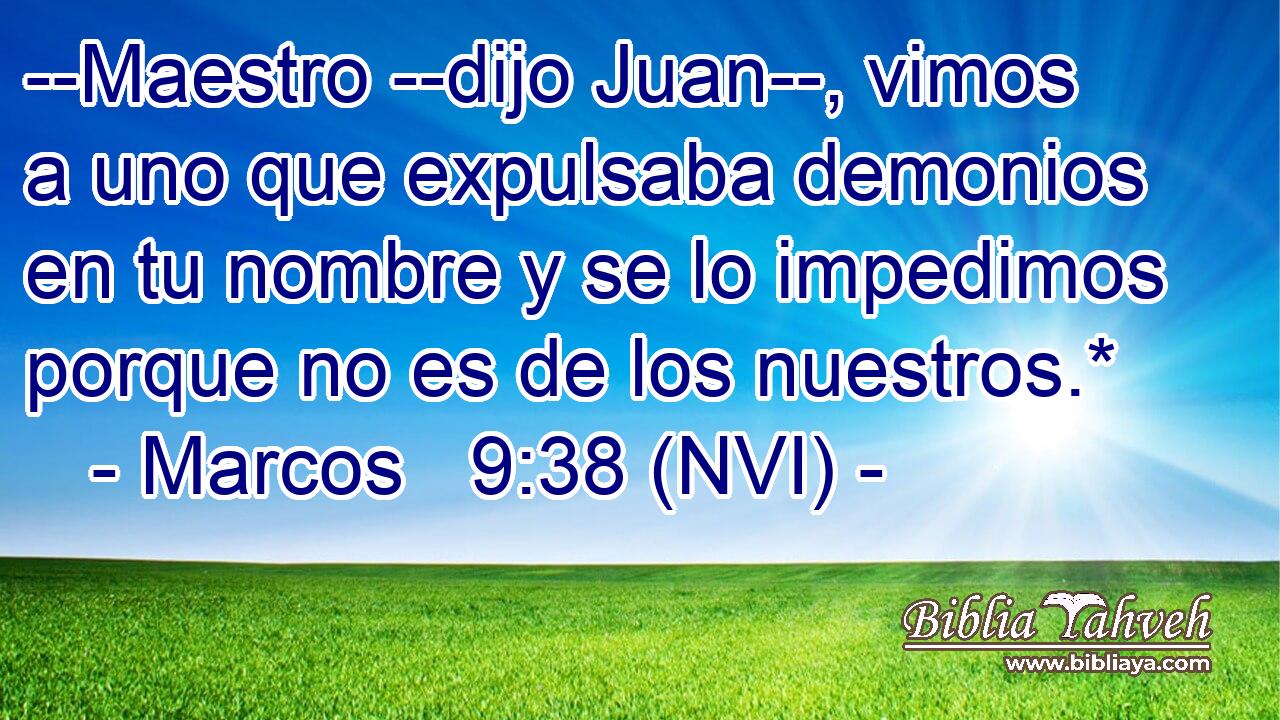  --Maestro --dijo Juan--, vimos a uno que expulsaba demonios en tu nombre y se lo impedimos porque no es de los nuestros.* 