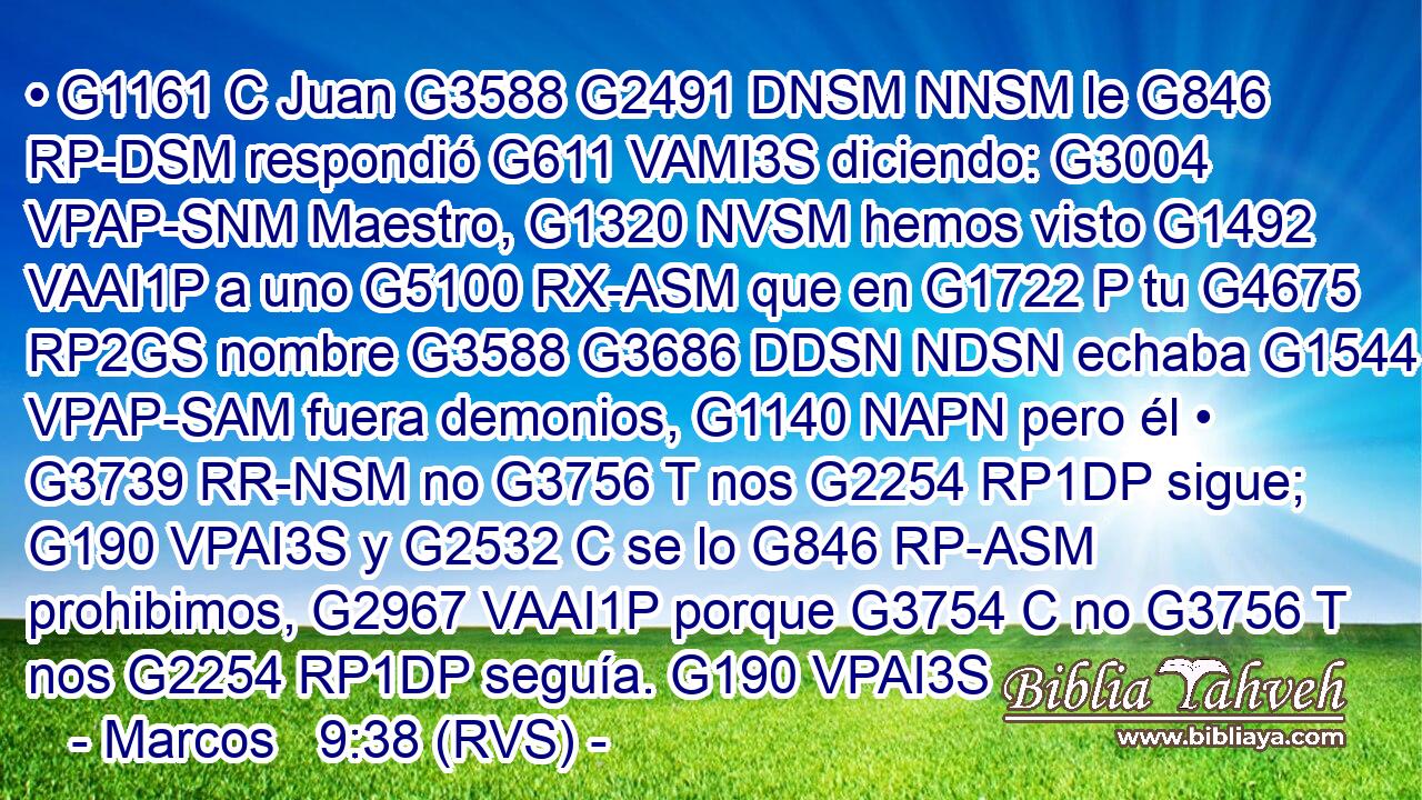 • G1161 C Juan G3588 G2491 DNSM NNSM le G846 RP-DSM respondió G611 VAMI3S diciendo: G3004 VPAP-SNM Maestro, G1320 NVSM hemos visto G1492 VAAI1P a uno G5100 RX-ASM que en G1722 P tu G4675 RP2GS nombre G3588 G3686 DDSN NDSN echaba G1544 VPAP-SAM fuera demonios, G1140 NAPN pero él • G3739 RR-NSM no G3756 T nos G2254 RP1DP sigue; G190 VPAI3S y G2532 C se lo G846 RP-ASM prohibimos, G2967 VAAI1P porque G3754 C no G3756 T nos G2254 RP1DP seguía. G190 VPAI3S 