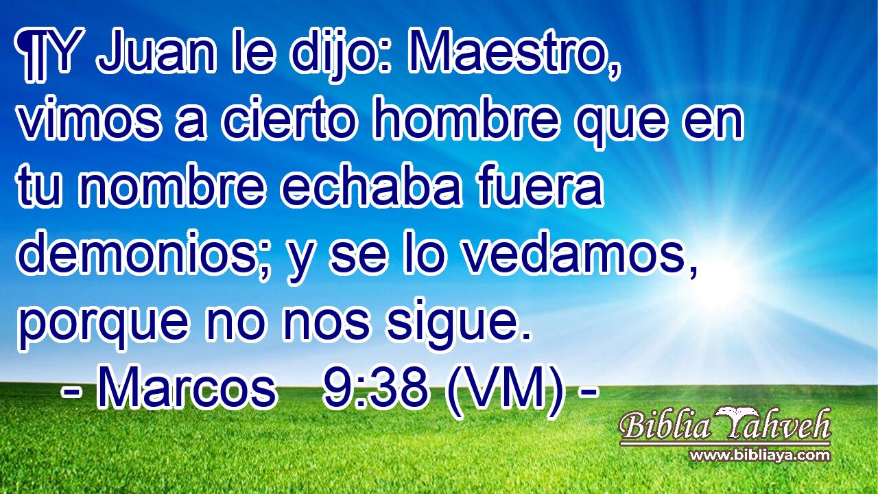  ¶Y Juan le dijo: Maestro, vimos a cierto hombre que en tu nombre echaba fuera demonios; y se lo vedamos, porque no nos sigue. 