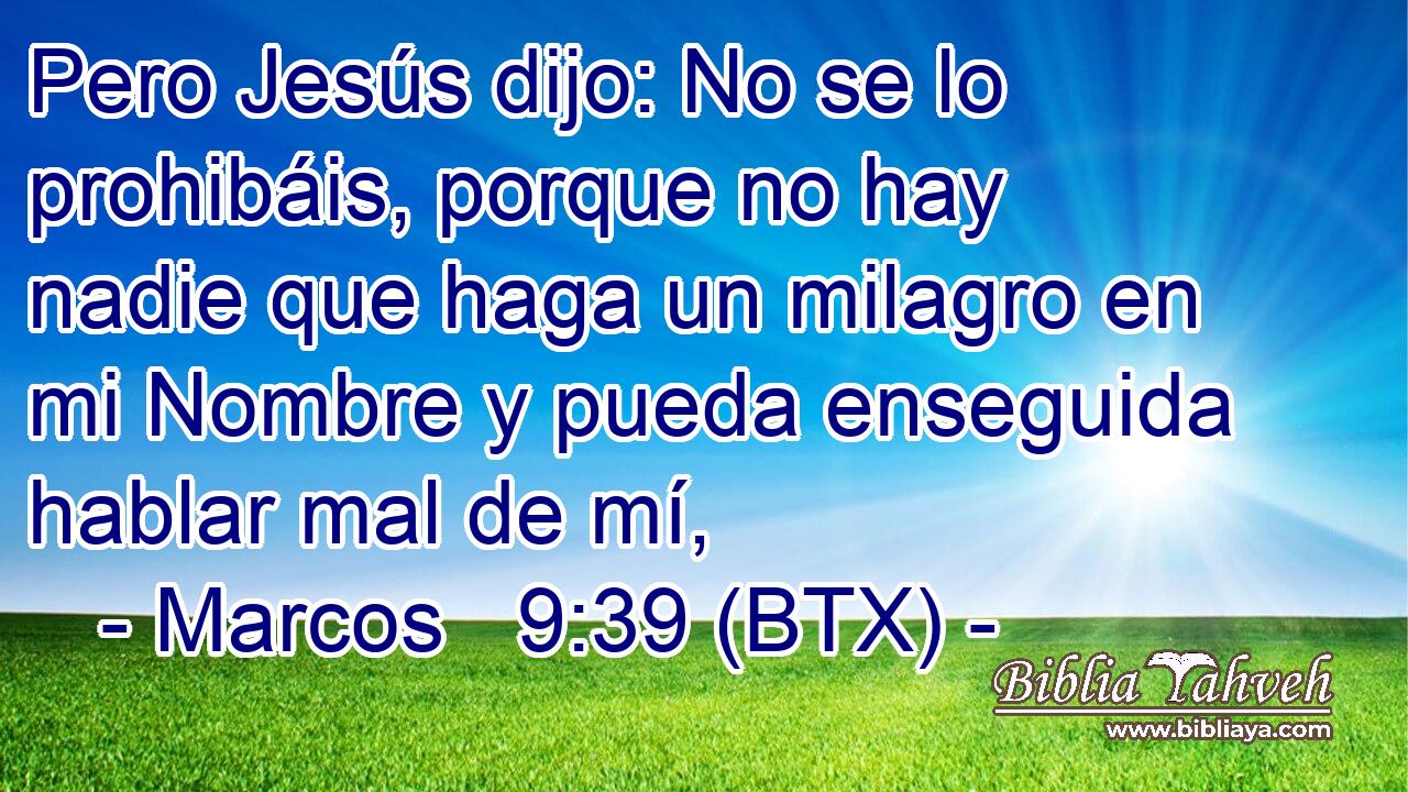 Pero Jesús dijo: No se lo prohibáis, porque no hay nadie que haga un milagro en mi Nombre y pueda enseguida hablar mal de mí,