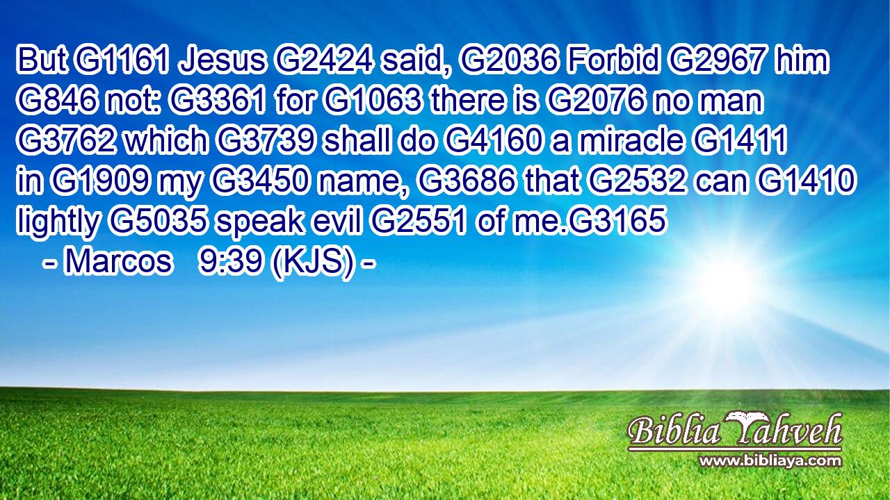 But G1161 Jesus G2424 said, G2036 Forbid G2967 him G846 not: G3361 for G1063 there is G2076 no man G3762 which G3739 shall do G4160 a miracle G1411 in G1909 my G3450 name, G3686 that G2532 can G1410 lightly G5035 speak evil G2551 of me.G3165