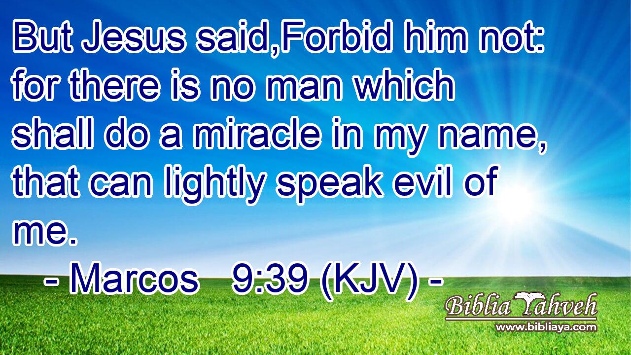 But Jesus said,Forbid him not: for there is no man which shall do a miracle in my name, that can lightly speak evil of me.