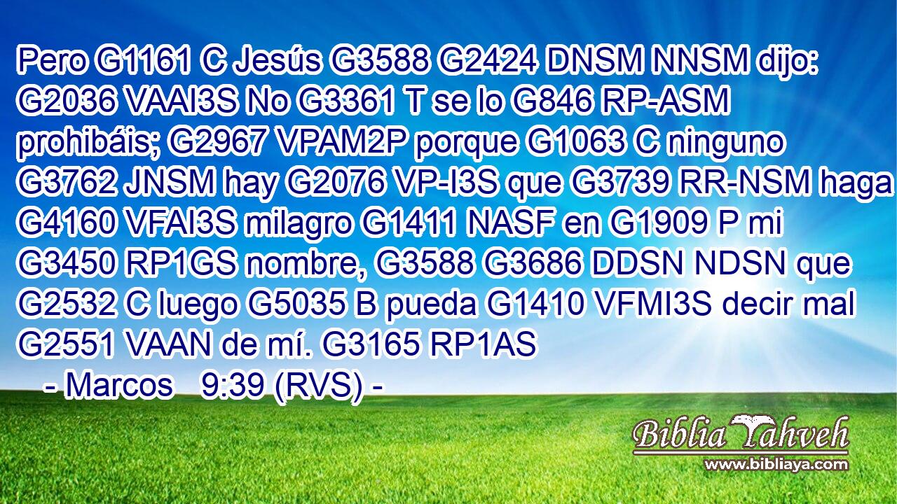 Pero G1161 C Jesús G3588 G2424 DNSM NNSM dijo: G2036 VAAI3S No G3361 T se lo G846 RP-ASM prohibáis; G2967 VPAM2P porque G1063 C ninguno G3762 JNSM hay G2076 VP-I3S que G3739 RR-NSM haga G4160 VFAI3S milagro G1411 NASF en G1909 P mi G3450 RP1GS nombre, G3588 G3686 DDSN NDSN que G2532 C luego G5035 B pueda G1410 VFMI3S decir mal G2551 VAAN de mí. G3165 RP1AS 