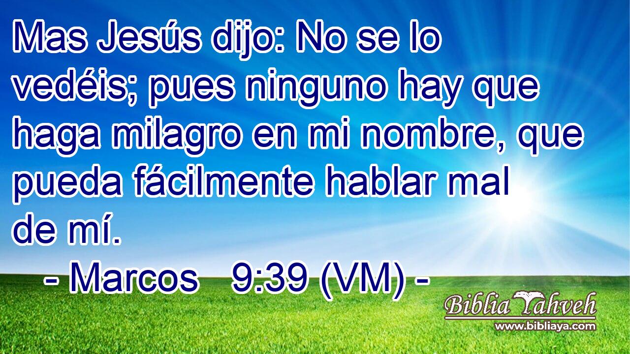  Mas Jesús dijo: No se lo vedéis; pues ninguno hay que haga milagro en mi nombre, que pueda fácilmente hablar mal de mí. 