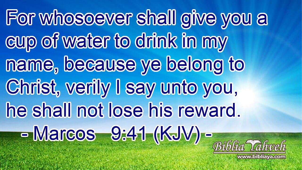 For whosoever shall give you a cup of water to drink in my name, because ye belong to Christ, verily I say unto you, he shall not lose his reward.