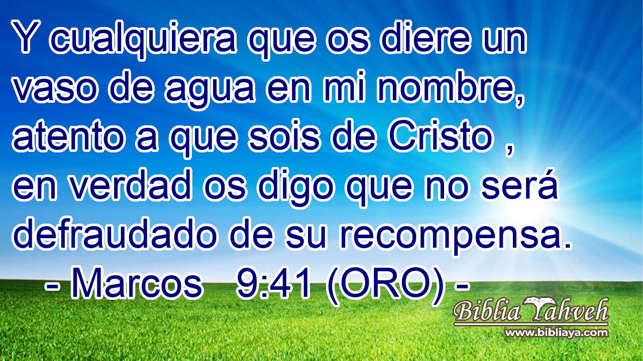  Y cualquiera que os diere un vaso de agua en mi nombre, atento a que sois de Cristo , en verdad os digo que no será defraudado de su recompensa. 