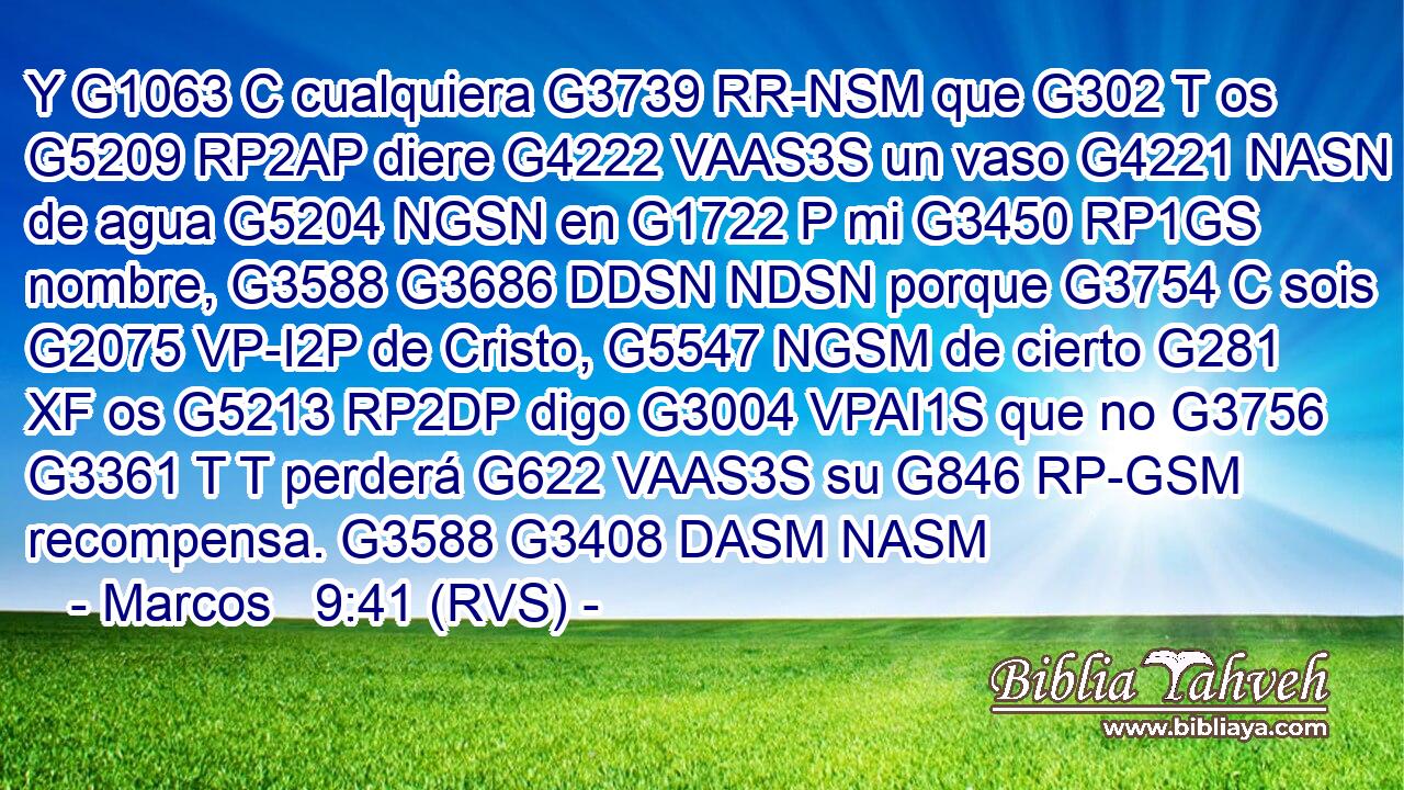 Y G1063 C cualquiera G3739 RR-NSM que G302 T os G5209 RP2AP diere G4222 VAAS3S un vaso G4221 NASN de agua G5204 NGSN en G1722 P mi G3450 RP1GS nombre, G3588 G3686 DDSN NDSN porque G3754 C sois G2075 VP-I2P de Cristo, G5547 NGSM de cierto G281 XF os G5213 RP2DP digo G3004 VPAI1S que no G3756 G3361 T T perderá G622 VAAS3S su G846 RP-GSM recompensa. G3588 G3408 DASM NASM 