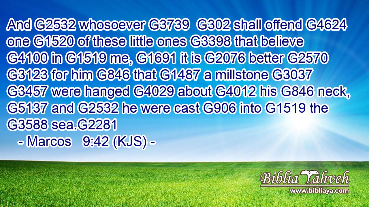 And G2532 whosoever G3739  G302 shall offend G4624 one G1520 of these little ones G3398 that believe G4100 in G1519 me, G1691 it is G2076 better G2570  G3123 for him G846 that G1487 a millstone G3037  G3457 were hanged G4029 about G4012 his G846 neck, G5137 and G2532 he were cast G906 into G1519 the G3588 sea.G2281