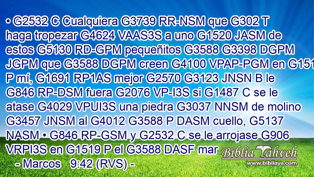 • G2532 C Cualquiera G3739 RR-NSM que G302 T haga tropezar G4624 VAAS3S a uno G1520 JASM de estos G5130 RD-GPM pequeñitos G3588 G3398 DGPM JGPM que G3588 DGPM creen G4100 VPAP-PGM en G1519 P mí, G1691 RP1AS mejor G2570 G3123 JNSN B le G846 RP-DSM fuera G2076 VP-I3S si G1487 C se le atase G4029 VPUI3S una piedra G3037 NNSM de molino G3457 JNSM al G4012 G3588 P DASM cuello, G5137 NASM • G846 RP-GSM y G2532 C se le arrojase G906 VRPI3S en G1519 P el G3588 DASF mar