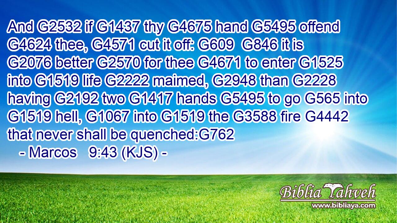 And G2532 if G1437 thy G4675 hand G5495 offend G4624 thee, G4571 cut it off: G609  G846 it is G2076 better G2570 for thee G4671 to enter G1525 into G1519 life G2222 maimed, G2948 than G2228 having G2192 two G1417 hands G5495 to go G565 into G1519 hell, G1067 into G1519 the G3588 fire G4442 that never shall be quenched:G762
