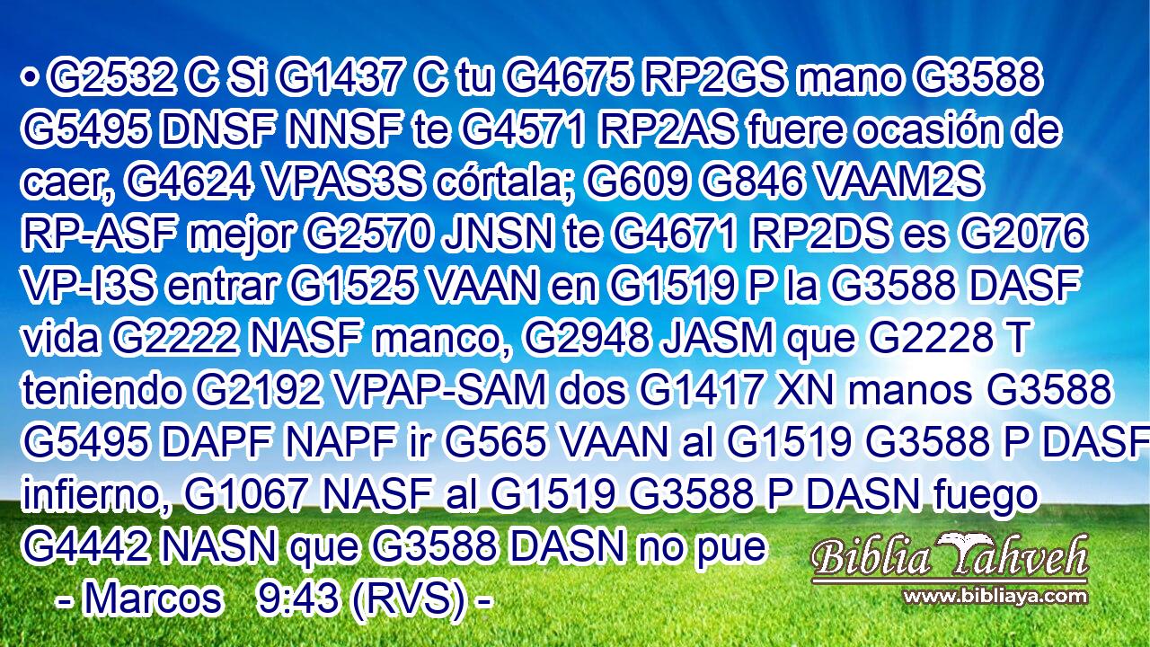 • G2532 C Si G1437 C tu G4675 RP2GS mano G3588 G5495 DNSF NNSF te G4571 RP2AS fuere ocasión de caer, G4624 VPAS3S córtala; G609 G846 VAAM2S RP-ASF mejor G2570 JNSN te G4671 RP2DS es G2076 VP-I3S entrar G1525 VAAN en G1519 P la G3588 DASF vida G2222 NASF manco, G2948 JASM que G2228 T teniendo G2192 VPAP-SAM dos G1417 XN manos G3588 G5495 DAPF NAPF ir G565 VAAN al G1519 G3588 P DASF infierno, G1067 NASF al G1519 G3588 P DASN fuego G4442 NASN que G3588 DASN no pue