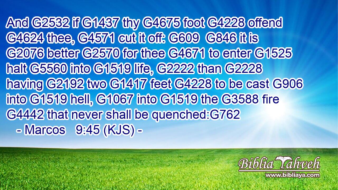 And G2532 if G1437 thy G4675 foot G4228 offend G4624 thee, G4571 cut it off: G609  G846 it is G2076 better G2570 for thee G4671 to enter G1525 halt G5560 into G1519 life, G2222 than G2228 having G2192 two G1417 feet G4228 to be cast G906 into G1519 hell, G1067 into G1519 the G3588 fire G4442 that never shall be quenched:G762