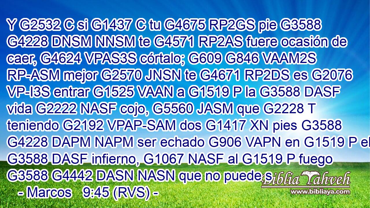 Y G2532 C si G1437 C tu G4675 RP2GS pie G3588 G4228 DNSM NNSM te G4571 RP2AS fuere ocasión de caer, G4624 VPAS3S córtalo; G609 G846 VAAM2S RP-ASM mejor G2570 JNSN te G4671 RP2DS es G2076 VP-I3S entrar G1525 VAAN a G1519 P la G3588 DASF vida G2222 NASF cojo, G5560 JASM que G2228 T teniendo G2192 VPAP-SAM dos G1417 XN pies G3588 G4228 DAPM NAPM ser echado G906 VAPN en G1519 P el G3588 DASF infierno, G1067 NASF al G1519 P fuego G3588 G4442 DASN NASN que no puede s