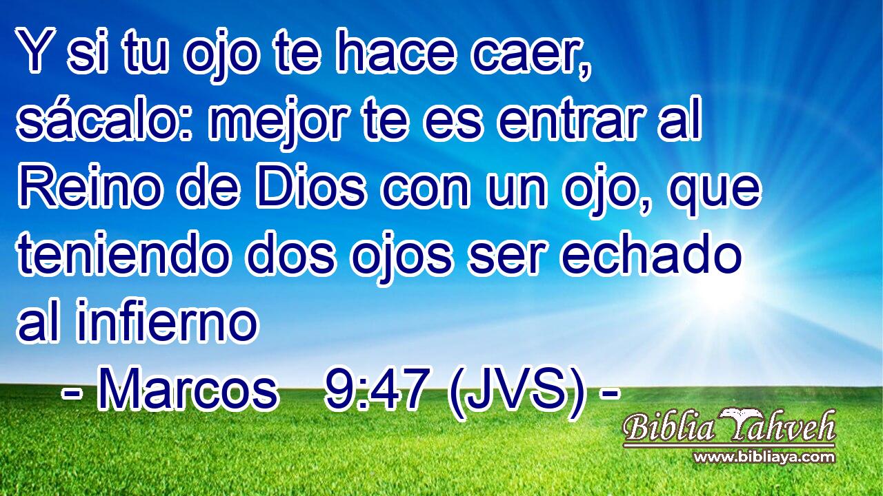 Y si tu ojo te hace caer, sácalo: mejor te es entrar al Reino de Dios con un ojo, que teniendo dos ojos ser echado al infierno
