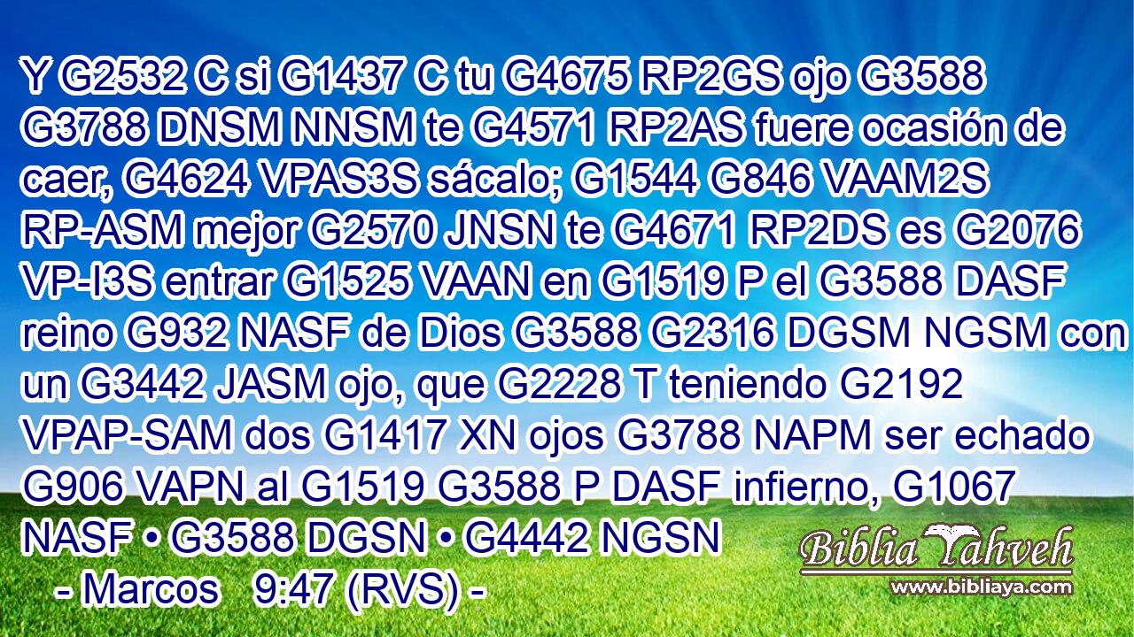 Y G2532 C si G1437 C tu G4675 RP2GS ojo G3588 G3788 DNSM NNSM te G4571 RP2AS fuere ocasión de caer, G4624 VPAS3S sácalo; G1544 G846 VAAM2S RP-ASM mejor G2570 JNSN te G4671 RP2DS es G2076 VP-I3S entrar G1525 VAAN en G1519 P el G3588 DASF reino G932 NASF de Dios G3588 G2316 DGSM NGSM con un G3442 JASM ojo, que G2228 T teniendo G2192 VPAP-SAM dos G1417 XN ojos G3788 NAPM ser echado G906 VAPN al G1519 G3588 P DASF infierno, G1067 NASF • G3588 DGSN • G4442 NGSN 