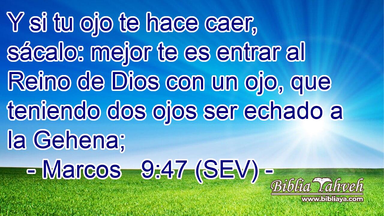 Y si tu ojo te hace caer, sácalo: mejor te es entrar al Reino de Dios con un ojo, que teniendo dos ojos ser echado a la Gehena;