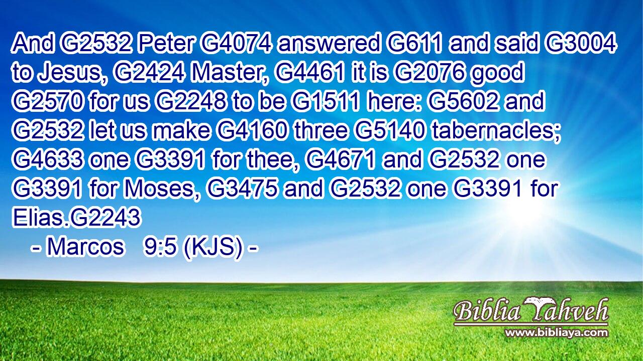 And G2532 Peter G4074 answered G611 and said G3004 to Jesus, G2424 Master, G4461 it is G2076 good G2570 for us G2248 to be G1511 here: G5602 and G2532 let us make G4160 three G5140 tabernacles; G4633 one G3391 for thee, G4671 and G2532 one G3391 for Moses, G3475 and G2532 one G3391 for Elias.G2243