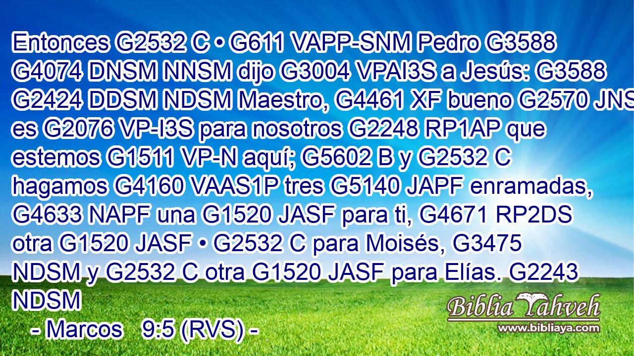 Entonces G2532 C • G611 VAPP-SNM Pedro G3588 G4074 DNSM NNSM dijo G3004 VPAI3S a Jesús: G3588 G2424 DDSM NDSM Maestro, G4461 XF bueno G2570 JNSN es G2076 VP-I3S para nosotros G2248 RP1AP que estemos G1511 VP-N aquí; G5602 B y G2532 C hagamos G4160 VAAS1P tres G5140 JAPF enramadas, G4633 NAPF una G1520 JASF para ti, G4671 RP2DS otra G1520 JASF • G2532 C para Moisés, G3475 NDSM y G2532 C otra G1520 JASF para Elías. G2243 NDSM 