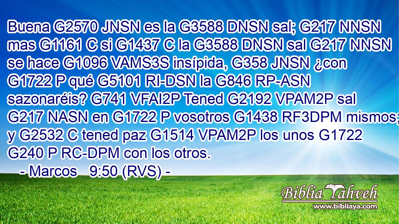 Buena G2570 JNSN es la G3588 DNSN sal; G217 NNSN mas G1161 C si G1437 C la G3588 DNSN sal G217 NNSN se hace G1096 VAMS3S insípida, G358 JNSN ¿con G1722 P qué G5101 RI-DSN la G846 RP-ASN sazonaréis? G741 VFAI2P Tened G2192 VPAM2P sal G217 NASN en G1722 P vosotros G1438 RF3DPM mismos; y G2532 C tened paz G1514 VPAM2P los unos G1722 G240 P RC-DPM con los otros. 