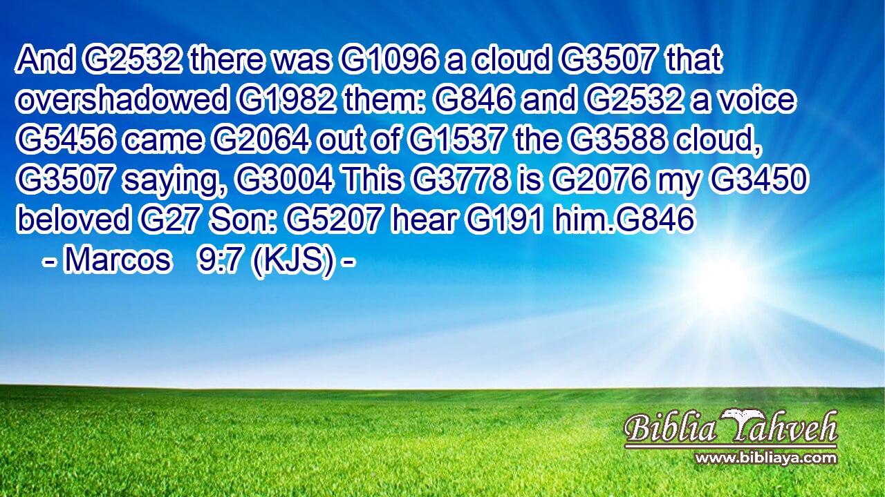 And G2532 there was G1096 a cloud G3507 that overshadowed G1982 them: G846 and G2532 a voice G5456 came G2064 out of G1537 the G3588 cloud, G3507 saying, G3004 This G3778 is G2076 my G3450 beloved G27 Son: G5207 hear G191 him.G846