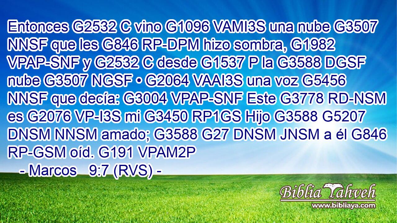 Entonces G2532 C vino G1096 VAMI3S una nube G3507 NNSF que les G846 RP-DPM hizo sombra, G1982 VPAP-SNF y G2532 C desde G1537 P la G3588 DGSF nube G3507 NGSF • G2064 VAAI3S una voz G5456 NNSF que decía: G3004 VPAP-SNF Este G3778 RD-NSM es G2076 VP-I3S mi G3450 RP1GS Hijo G3588 G5207 DNSM NNSM amado; G3588 G27 DNSM JNSM a él G846 RP-GSM oíd. G191 VPAM2P 