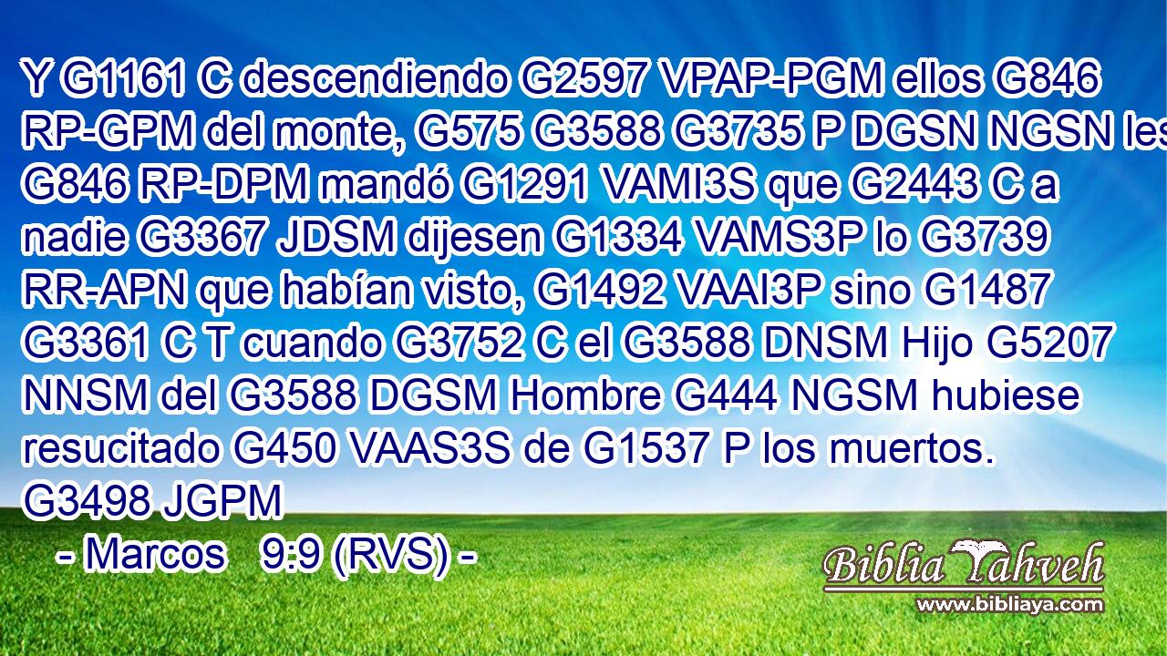 Y G1161 C descendiendo G2597 VPAP-PGM ellos G846 RP-GPM del monte, G575 G3588 G3735 P DGSN NGSN les G846 RP-DPM mandó G1291 VAMI3S que G2443 C a nadie G3367 JDSM dijesen G1334 VAMS3P lo G3739 RR-APN que habían visto, G1492 VAAI3P sino G1487 G3361 C T cuando G3752 C el G3588 DNSM Hijo G5207 NNSM del G3588 DGSM Hombre G444 NGSM hubiese resucitado G450 VAAS3S de G1537 P los muertos. G3498 JGPM 