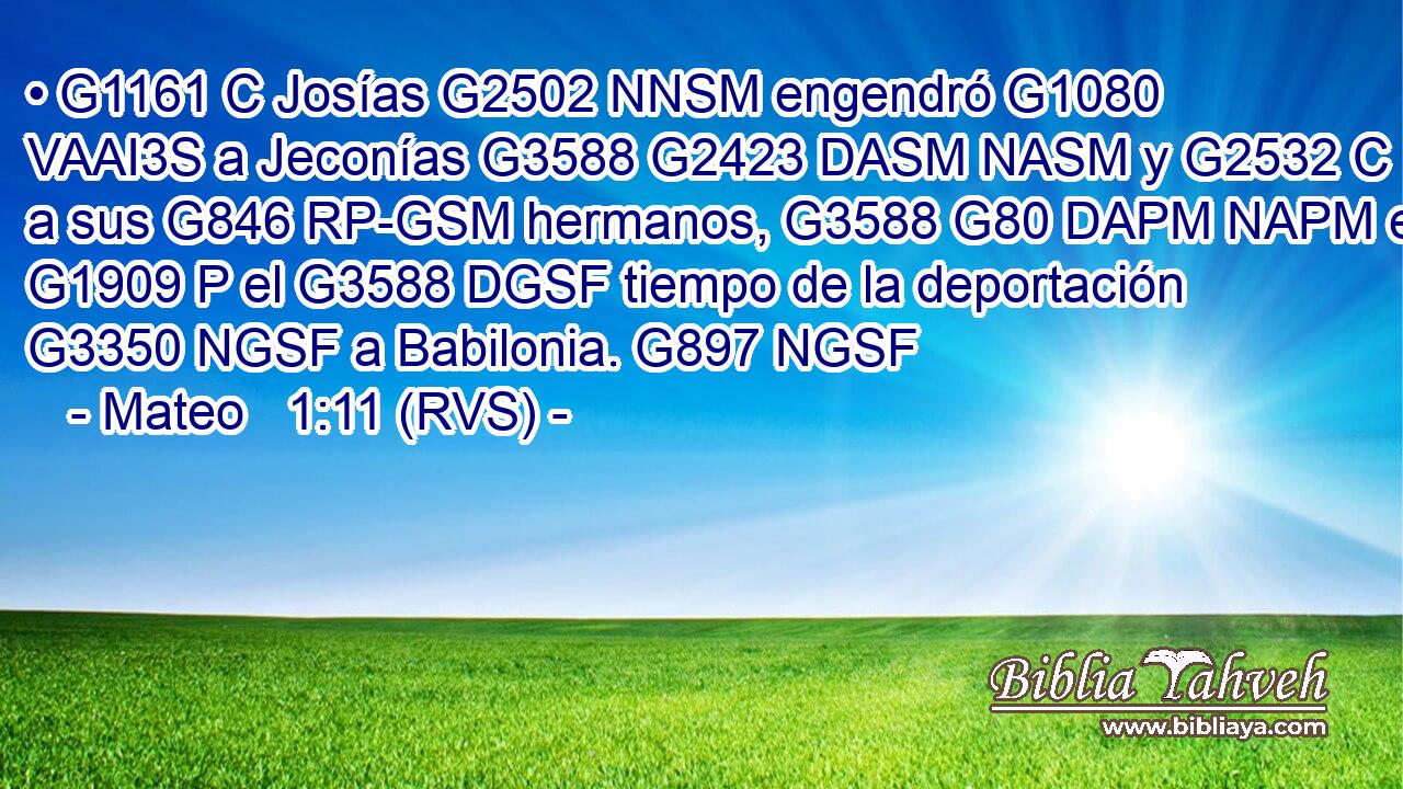 • G1161 C Josías G2502 NNSM engendró G1080 VAAI3S a Jeconías G3588 G2423 DASM NASM y G2532 C a sus G846 RP-GSM hermanos, G3588 G80 DAPM NAPM en G1909 P el G3588 DGSF tiempo de la deportación G3350 NGSF a Babilonia. G897 NGSF 