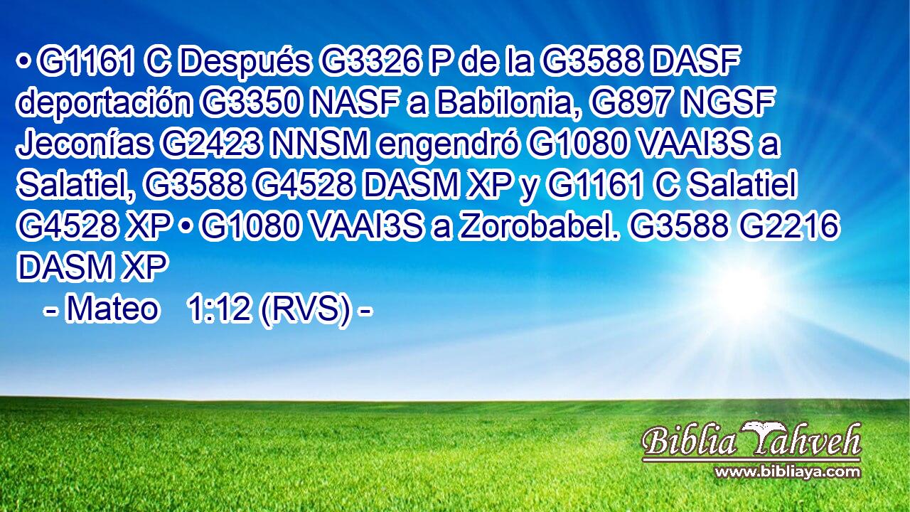 • G1161 C Después G3326 P de la G3588 DASF deportación G3350 NASF a Babilonia, G897 NGSF Jeconías G2423 NNSM engendró G1080 VAAI3S a Salatiel, G3588 G4528 DASM XP y G1161 C Salatiel G4528 XP • G1080 VAAI3S a Zorobabel. G3588 G2216 DASM XP 