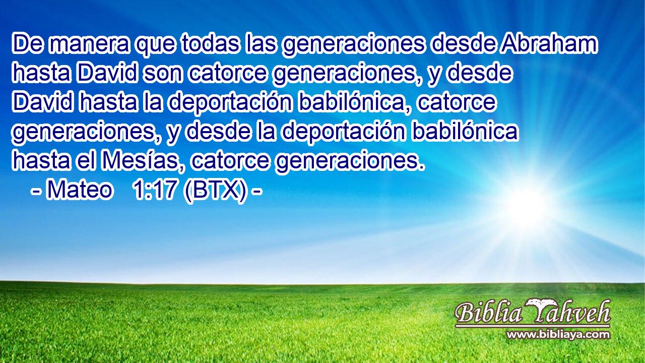 De manera que todas las generaciones desde Abraham hasta David son catorce generaciones, y desde David hasta la deportación babilónica, catorce generaciones, y desde la deportación babilónica hasta el Mesías, catorce generaciones.