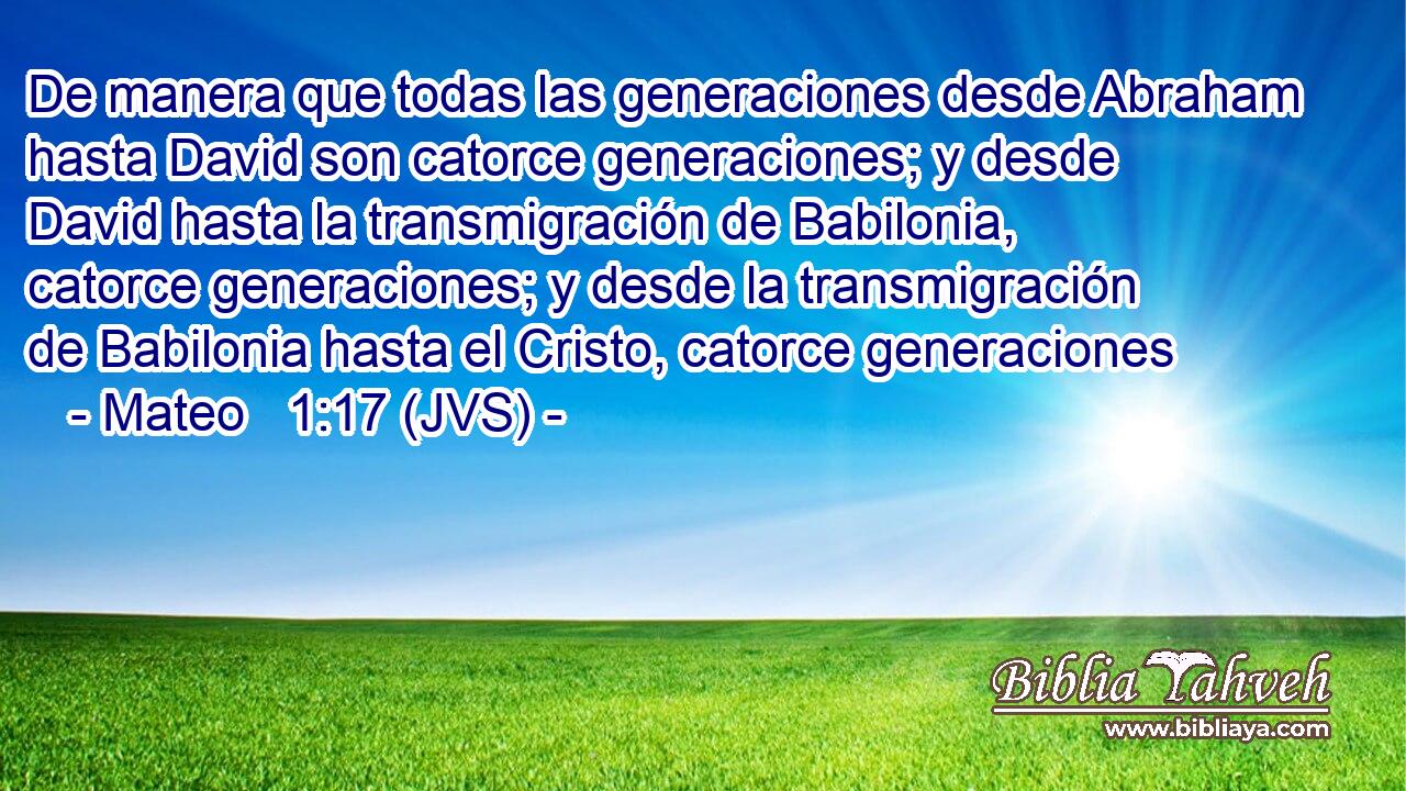 De manera que todas las generaciones desde Abraham hasta David son catorce generaciones; y desde David hasta la transmigración de Babilonia, catorce generaciones; y desde la transmigración de Babilonia hasta el Cristo, catorce generaciones