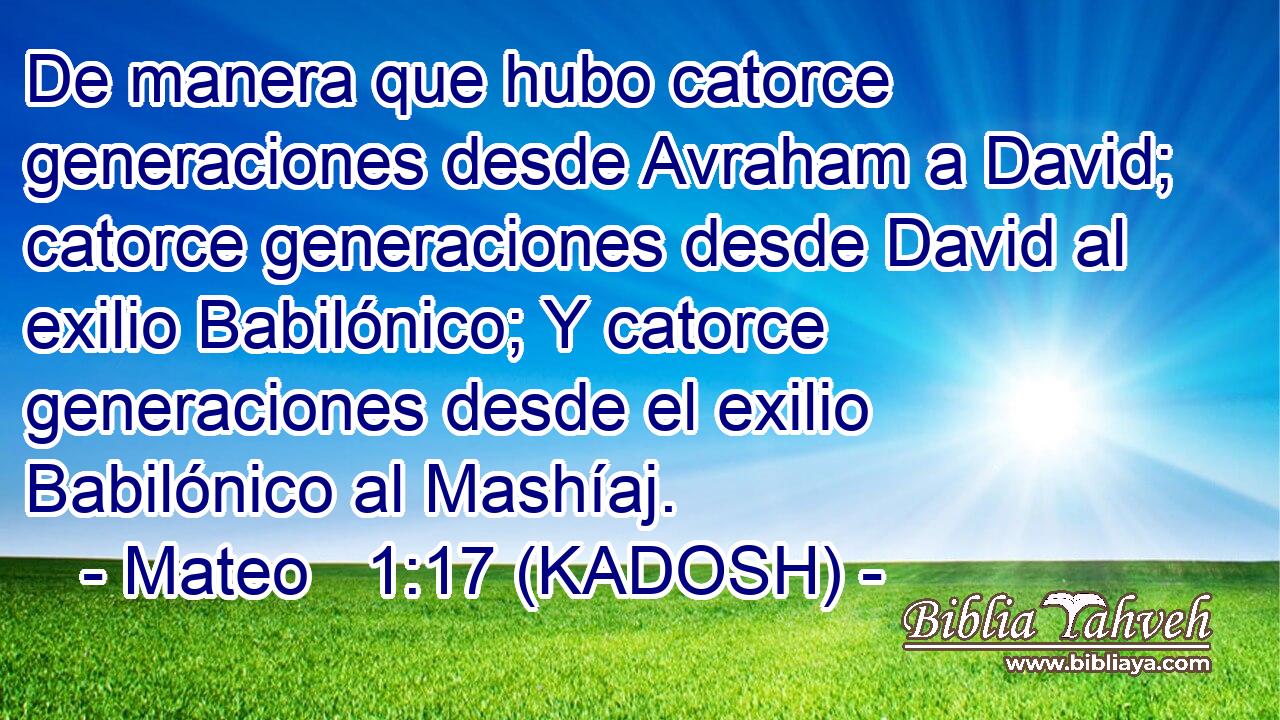 De manera que hubo catorce generaciones desde Avraham a David; catorce generaciones desde David al exilio Babilónico; Y catorce generaciones desde el exilio Babilónico al Mashíaj. 