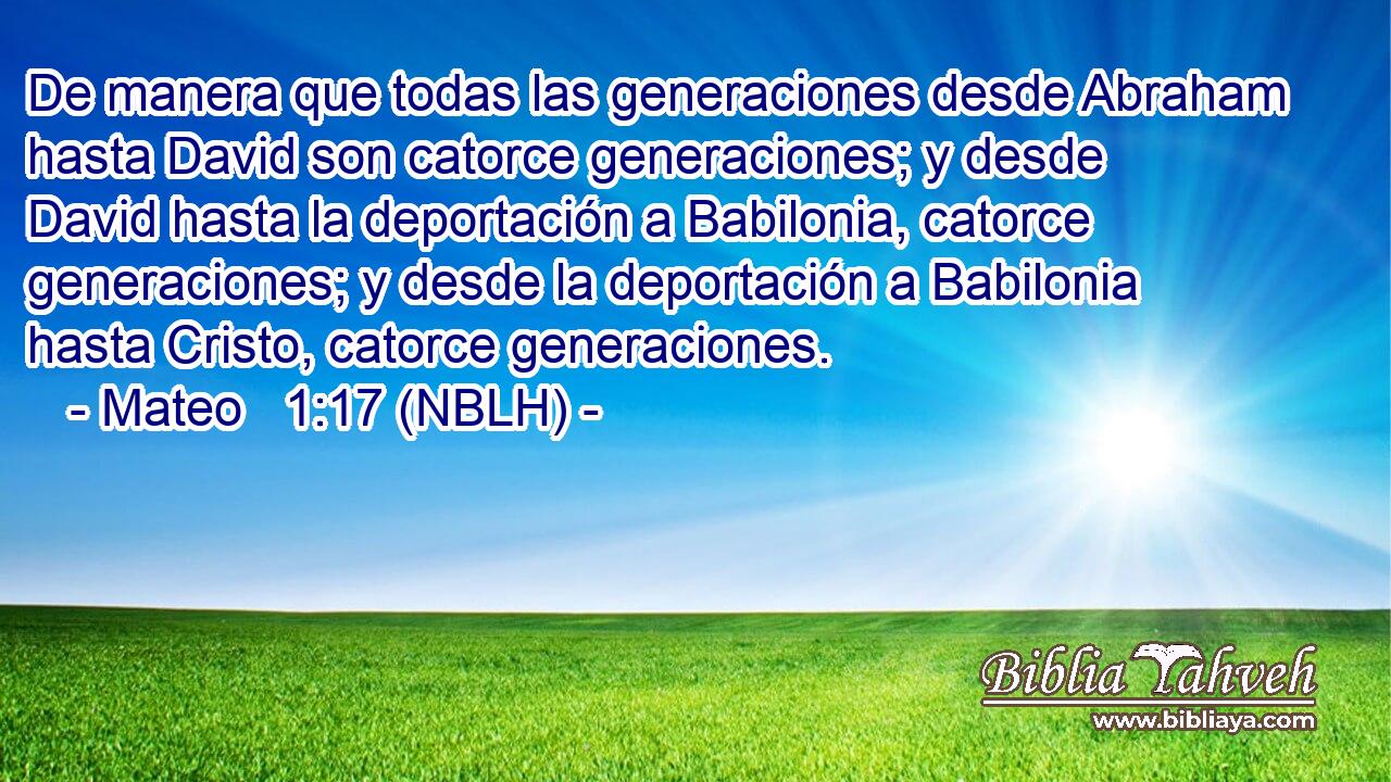 De manera que todas las generaciones desde Abraham hasta David son catorce generaciones; y desde David hasta la deportación a Babilonia, catorce generaciones; y desde la deportación a Babilonia hasta Cristo, catorce generaciones. 